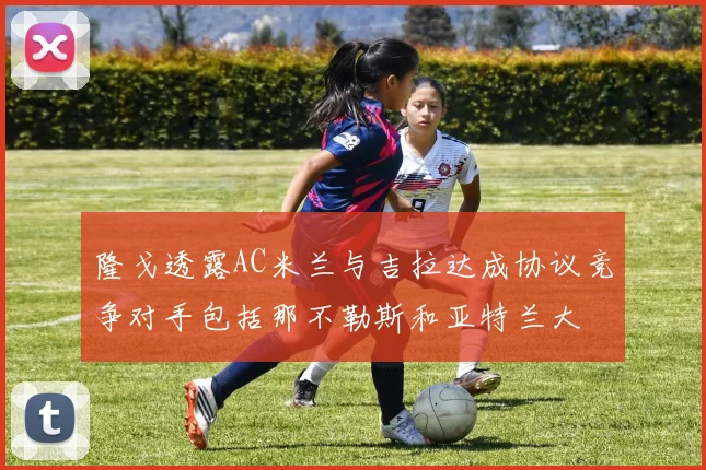 隆戈透露AC米兰与吉拉达成协议竞争对手包括那不勒斯和亚特兰大
