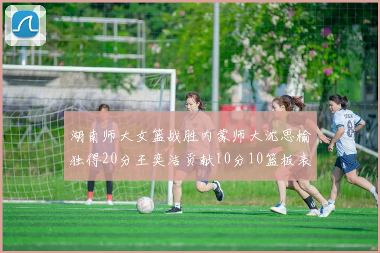 湖南师大女篮战胜内蒙师大沈思榆独得20分王奕洁贡献10分10篮板表现出色