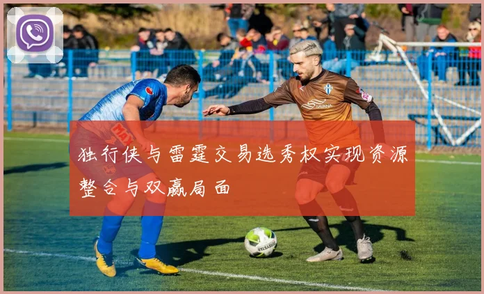 独行侠与雷霆交易选秀权实现资源整合与双赢局面
