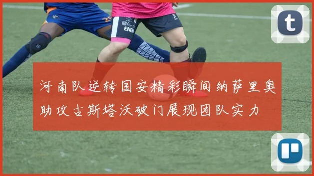 河南队逆转国安精彩瞬间纳萨里奥助攻古斯塔沃破门展现团队实力