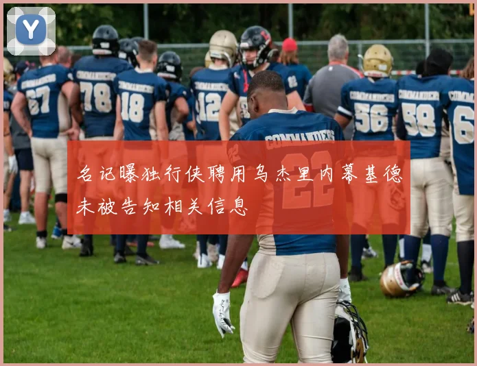 名记曝独行侠聘用乌杰里内幕基德未被告知相关信息