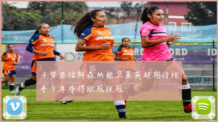 卡努坚信阿森纳能卫冕英超期待枪手今年夺得欧冠桂冠
