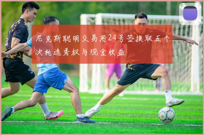 尼克斯聪明交易用24号签换取五个次轮选秀权与现金收益