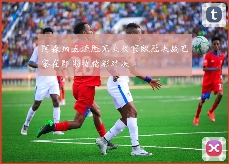 阿森纳五连胜完美收官欧冠决战巴黎在即期待精彩对决