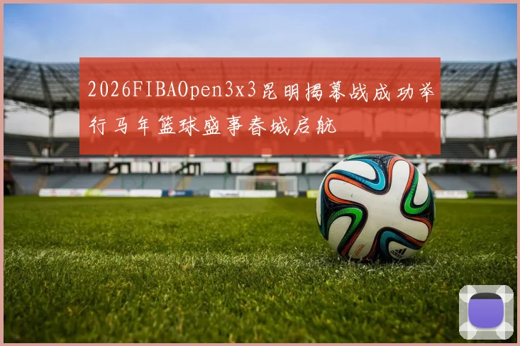 2026FIBAOpen3x3昆明揭幕战成功举行马年篮球盛事春城启航