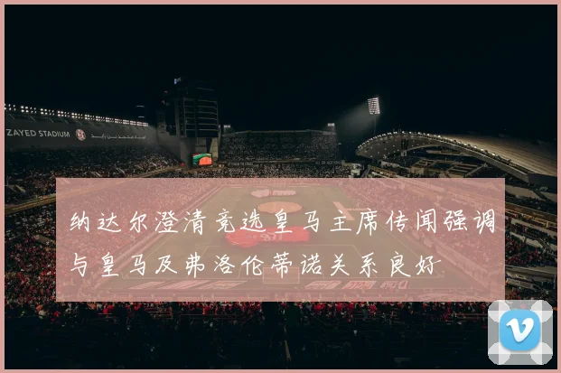 纳达尔澄清竞选皇马主席传闻强调与皇马及弗洛伦蒂诺关系良好