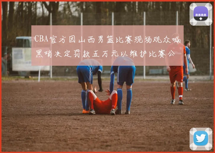 CBA官方因山西男篮比赛现场观众喊黑哨决定罚款五万元以维护比赛公正性