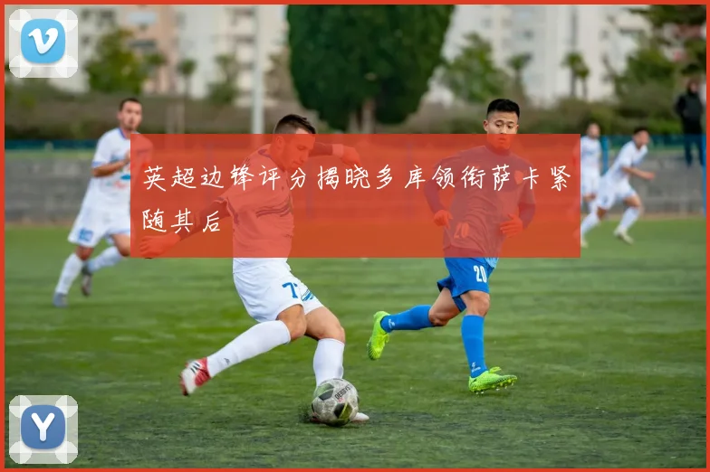 英超边锋评分揭晓多库领衔萨卡紧随其后