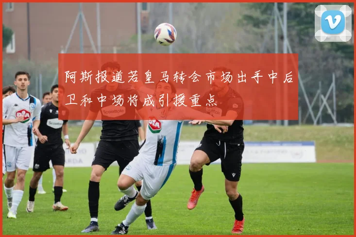 阿斯报道若皇马转会市场出手中后卫和中场将成引援重点