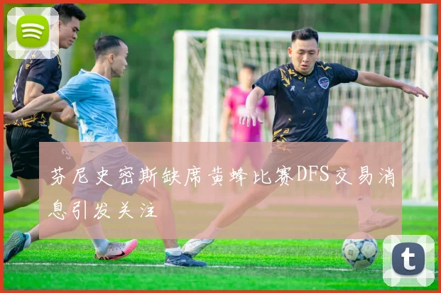 芬尼史密斯缺席黄蜂比赛DFS交易消息引发关注