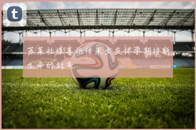 苏莱社媒喜讯传来女友怀孕期待新生命的到来
