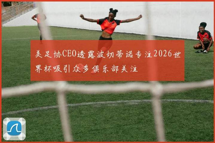 美足协CEO透露波切蒂诺专注2026世界杯吸引众多俱乐部关注