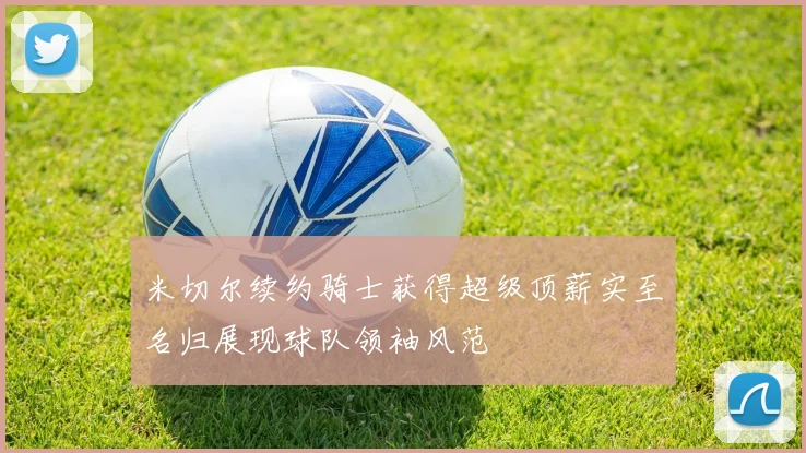 米切尔续约骑士获得超级顶薪实至名归展现球队领袖风范