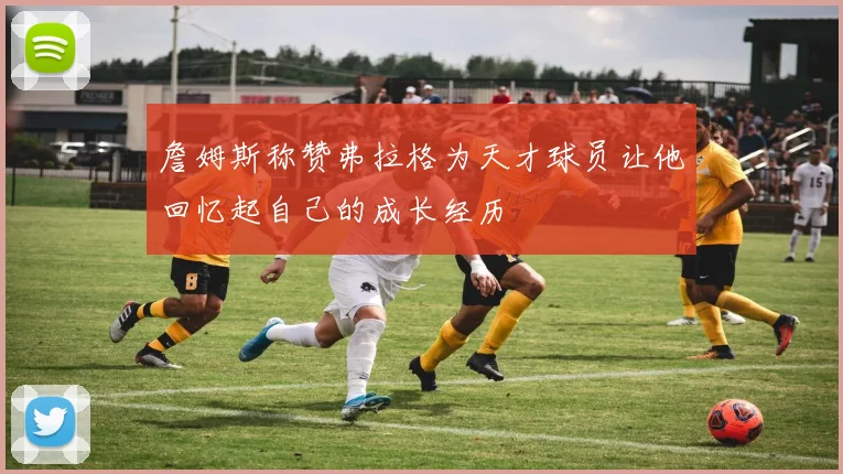 詹姆斯称赞弗拉格为天才球员让他回忆起自己的成长经历