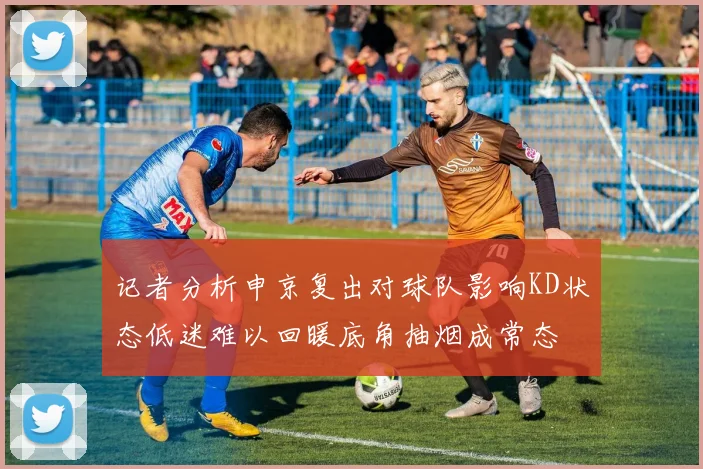 记者分析申京复出对球队影响KD状态低迷难以回暖底角抽烟成常态