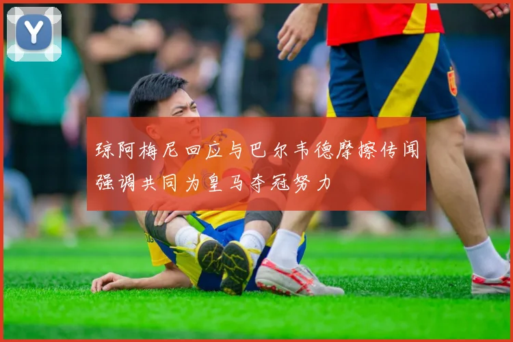 琼阿梅尼回应与巴尔韦德摩擦传闻强调共同为皇马夺冠努力