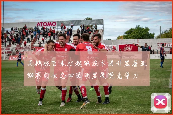 吴艳妮百米栏起跑技术提升显著亚锦赛前状态回暖明显展现竞争力