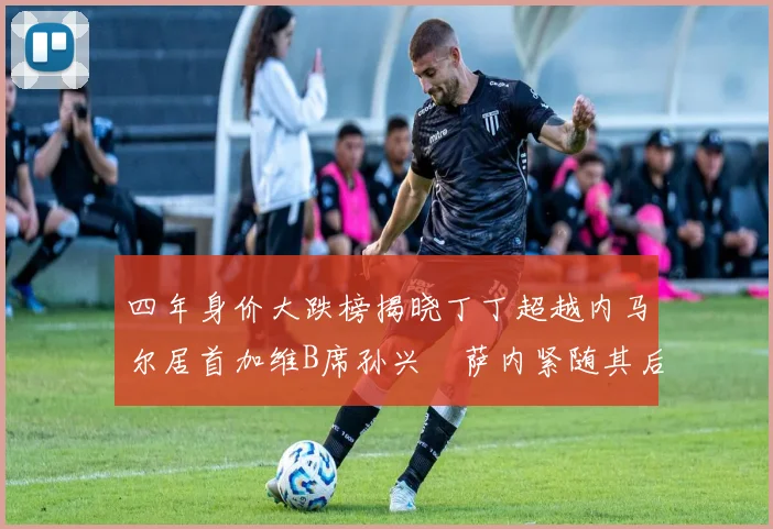 四年身价大跌榜揭晓丁丁超越内马尔居首加维B席孙兴慜萨内紧随其后