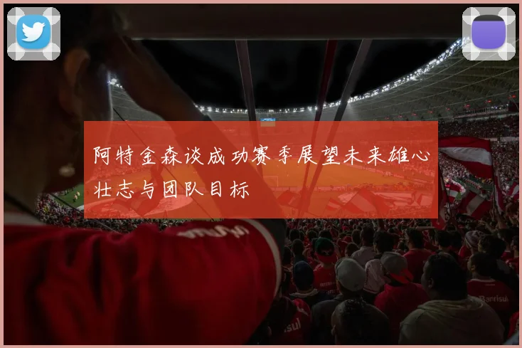 阿特金森谈成功赛季展望未来雄心壮志与团队目标